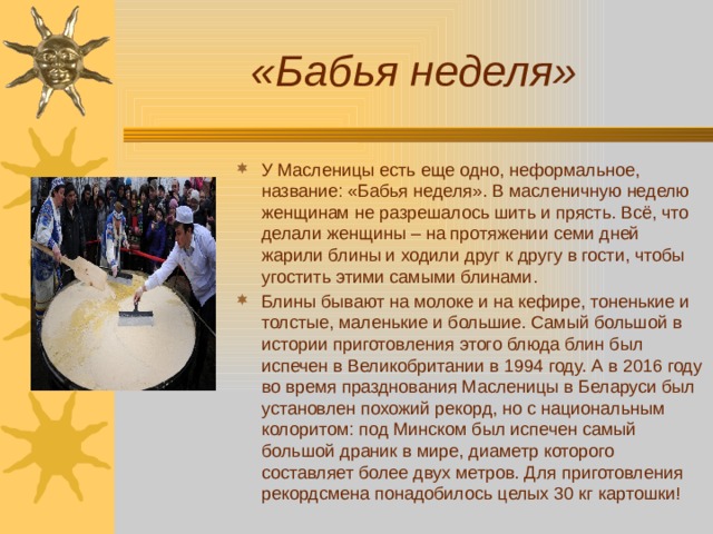 «Бабья неделя» У Масленицы есть еще одно, неформальное, название: «Бабья неделя». В масленичную неделю женщинам не разрешалось шить и прясть. Всё, что делали женщины – на протяжении семи дней жарили блины и ходили друг к другу в гости, чтобы угостить этими самыми блинами. Блины бывают на молоке и на кефире, тоненькие и толстые, маленькие и большие. Самый большой в истории приготовления этого блюда блин был испечен в Великобритании в 1994 году. А в 2016 году во время празднования Масленицы в Беларуси был установлен похожий рекорд, но с национальным колоритом: под Минском был испечен самый большой драник в мире, диаметр которого составляет более двух метров. Для приготовления рекордсмена понадобилось целых 30 кг картошки! 
