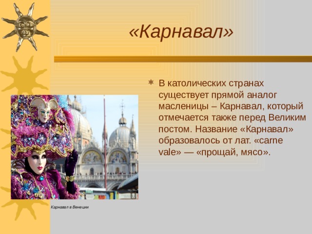 «Карнавал» В католических странах существует прямой аналог масленицы – Карнавал, который отмечается также перед Великим постом. Название «Карнавал» образовалось от лат. «carne vale» — «прощай, мясо». Карнавал в Венеции 