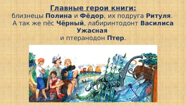Главные герои книги:  близнецы Полина и Фёдор , их подруга Ритуля .  А так же пёс Чёрный , лабиринтодонт Василиса Ужасная  и птеранодон Птер . 