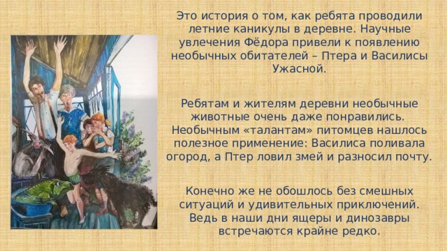 Это история о том, как ребята проводили летние каникулы в деревне. Научные увлечения Фёдора привели к появлению необычных обитателей – Птера и Василисы Ужасной. Ребятам и жителям деревни необычные животные очень даже понравились. Необычным «талантам» питомцев нашлось полезное применение: Василиса поливала огород, а Птер ловил змей и разносил почту. Конечно же не обошлось без смешных ситуаций и удивительных приключений. Ведь в наши дни ящеры и динозавры встречаются крайне редко. 