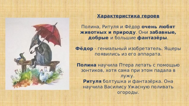 Характеристика героев   Полина, Ритуля и Фёдор очень любят животных и природу . Они забавные, добрые и большие фантазёры .   Фёдор - гениальный изобретатель. Ящеры появились из его аппарата.   Полина научила Птера летать с помощью зонтиков, хотя сама при этом падала в лужу.  Ритуля болтушка и фантазёрка. Она научила Василису Ужасную поливать огороды.    