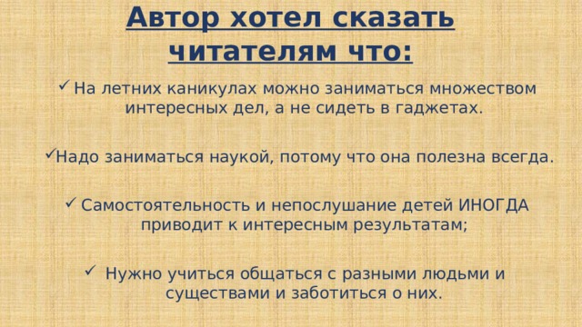 Автор хотел сказать читателям что:   На летних каникулах можно заниматься множеством интересных дел, а не сидеть в гаджетах. Надо заниматься наукой, потому что она полезна всегда. Самостоятельность и непослушание детей ИНОГДА приводит к интересным результатам; Нужно учиться общаться с разными людьми и существами и заботиться о них. 