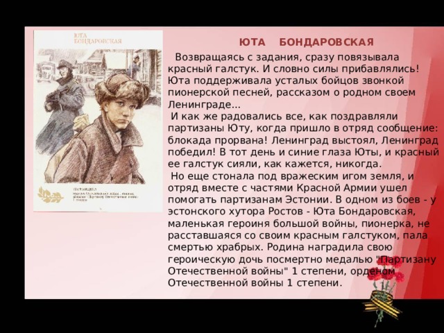  ЮТА БОНДАРОВСКАЯ  Возвращаясь с задания, сразу повязывала красный галстук. И словно силы прибавлялись! Юта поддерживала усталых бойцов звонкой пионерской песней, рассказом о родном своем Ленинграде...   И как же радовались все, как поздравляли партизаны Юту, когда пришло в отряд сообщение: блокада прорвана! Ленинград выстоял, Ленинград победил! В тот день и синие глаза Юты, и красный ее галстук сияли, как кажется, никогда.   Но еще стонала под вражеским игом земля, и отряд вместе с частями Красной Армии ушел помогать партизанам Эстонии. В одном из боев - у эстонского хутора Ростов - Юта Бондаровская, маленькая героиня большой войны, пионерка, не расставшаяся со своим красным галстуком, пала смертью храбрых. Родина наградила свою героическую дочь посмертно медалью 