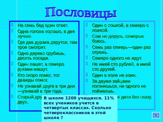 На семь бед один ответ. Одна голова хорошо, а две лучше. Где два дурака дерутся, там трое смотрят. Одно дерево срубишь, десять посади. Один пашет, а семеро руками машут. Кто скоро помог, тот дважды помог. Не узнавай друга в три дня—узнавай в три года. Старый друг лучше новых двух. Один с сошкой, а семеро с ложкой. Сам не дерусь, семерых боюсь. Семь раз отмерь—один раз отрежь. Семеро одного не ждут. Не имей сто рублей, а имей сто друзей. Один в поле не воин. За двумя зайцами погонишься, ни одного не поймаешь. У семи нянек дитя без глазу.  В школе 1200 учащихся. 11% всех учеников учится в четвертых классах. Сколько четвероклассников в этой школе ? 