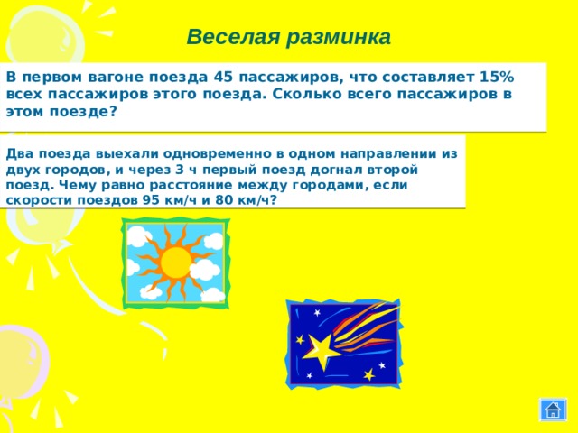Веселая разминка  В первом вагоне поезда 45 пассажиров, что составляет 15% всех пассажиров этого поезда. Сколько всего пассажиров в этом поезде?  Два поезда выехали одновременно в одном направлении из двух городов, и через 3 ч первый поезд догнал второй поезд. Чему равно расстояние между городами, если скорости поездов 95 км/ч и 80 км/ч? Чем кончается день и ночь? 