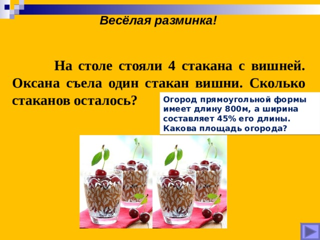 Весёлая разминка!  На столе стояли 4 стакана с вишней. Оксана съела один стакан вишни. Сколько стаканов осталось? Огород прямоугольной формы имеет длину 800м, а ширина составляет 45% его длины. Какова площадь огорода? 
