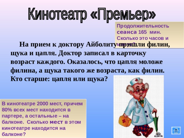 Продолжительность сеанса 165 мин. Сколько это часов и минут?  На прием к доктору Айболиту пришли филин, щука и цапля. Доктор записал в карточку возраст каждого. Оказалось, что цапля моложе филина, а щука такого же возраста, как филин. Кто старше: цапля или щука? В кинотеатре 2000 мест, причем 80% всех мест находится в партере, а остальные – на балконе. Сколько мест в этом кинотеатре находится на балконе? 