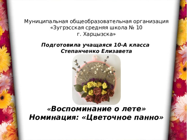 Муниципальная общеобразовательная организация  «Зугрэсская средняя школа № 10 г. Харцызска»       « Воспоминание о лете» Номинация: «Цветочное панно» Подготовила учащаяся 10-А класса Степанченко Елизавета 