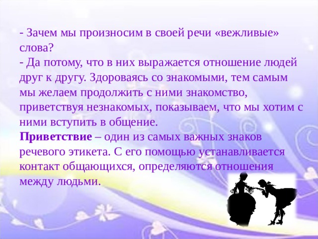 - Зачем мы произносим в своей речи «вежливые» слова?  - Да потому, что в них выражается отношение людей друг к другу. Здороваясь со знакомыми, тем самым мы желаем продолжить с ними знакомство, приветствуя незнакомых, показываем, что мы хотим с ними вступить в общение.  Приветствие – один из самых важных знаков речевого этикета. С его помощью устанавливается контакт общающихся, определяются отношения между людьми. 