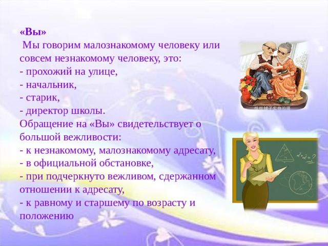     «Вы»  Мы говорим малознакомому человеку или совсем незнакомому человеку, это:  - прохожий на улице,  - начальник,  - старик,  - директор школы.  Обращение на «Вы» свидетельствует о большой вежливости:  - к незнакомому, малознакомому адресату,  - в официальной обстановке,  - при подчеркнуто вежливом, сдержанном отношении к адресату,  - к равному и старшему по возрасту и положению     