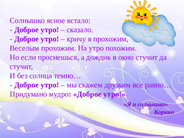 Солнышко ясное встало: - Доброе утро! – сказало. - Доброе утро! – кричу я прохожим, Веселым прохожим. На утро похожим. Но если проснешься, а дождик в окно стучит да стучит, И без солнца темно… - Доброе утро! – мы скажем друзьям все равно… Придумано мудро : «Доброе утро!»  «Я и солнышко»  Коркин 