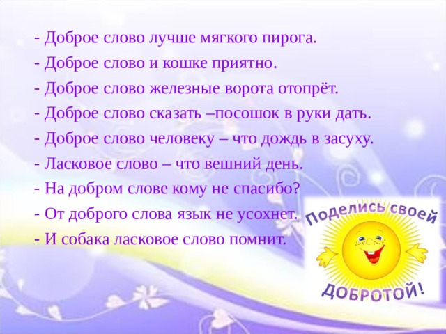 - Доброе слово лучше мягкого пирога. - Доброе слово и кошке приятно. - Доброе слово железные ворота отопрёт. - Доброе слово сказать –посошок в руки дать. - Доброе слово человеку – что дождь в засуху. - Ласковое слово – что вешний день. - На добром слове кому не спасибо? - От доброго слова язык не усохнет. - И собака ласковое слово помнит. 