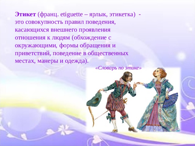 Этикет (франц. etiguette – ярлык, этикетка)  - это совокупность правил поведения, касающихся внешнего проявления отношения к людям (обхождение с окружающими, формы обращения и приветствий, поведение в общественных местах, манеры и одежда).  «Словарь по этике» 