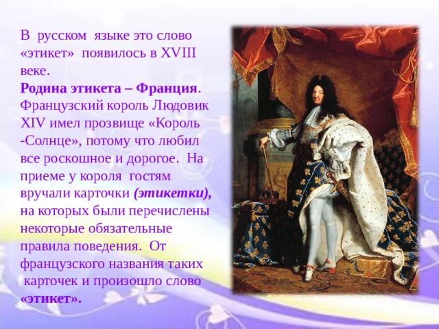   В русском  языке это слово «этикет»  появилось в XVIII веке.    Родина этикета – Франция . Французский король Людовик X I V имел прозвище «Король -Солнце», потому что любил все роскошное и дорогое.  На приеме у короля  гостям вручали карточки (этикетки), на которых были перечислены некоторые обязательные правила поведения.  От французского названия таких  карточек и произошло слово «этикет».    
