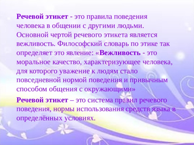 Речевой этикет  - это правила поведения человека в общении с другими людьми. Основной чертой речевого этикета является вежливость. Философский словарь по этике так определяет это явление: « Вежливость - это моральное качество, характеризующее человека, для которого уважение к людям стало повседневной нормой поведения и привычным способом общения с окружающими» Речевой этикет  – это система правил речевого поведения, нормы использования средств языка в определённых условиях.  