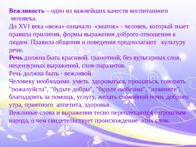Вежливость – одно из важнейших качеств воспитанного  человека.  До XVI века «вежа» означало  «знаток» - человек, который знает правила приличия, формы выражения доброго отношения к людям. Правила общения и поведения предполагают   культуру речи.  Речь должна быть красивой, грамотной, без вульгарных слов, нецензурных выражений, слов-паразитов.  Речь должна быть - вежливой.  Человеку необходимо  уметь  здороваться, прощаться, говорить 