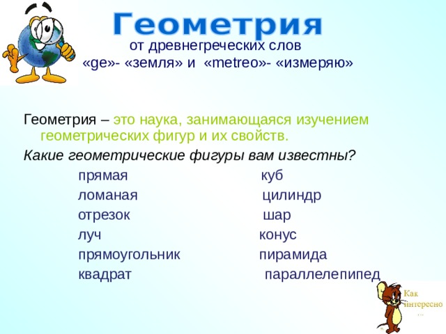 от древнегреческих слов  « ge »- «земля» и  « metreo »- «измеряю»    Геометрия – это наука, занимающаяся изучением геометрических фигур и их свойств. Какие геометрические фигуры вам известны?  прямая куб  ломаная цилиндр  отрезок шар  луч конус  прямоугольник пирамида  квадрат параллелепипед   