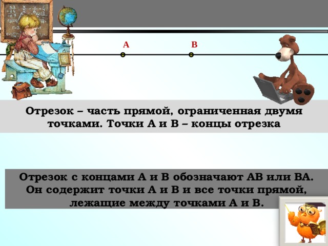 A B Отрезок – часть прямой, ограниченная двумя точками. Точки A и B – концы отрезка Отрезок с концами А и В обозначают АВ или ВА. Он содержит точки А и В и все точки прямой, лежащие между точками А и В. 