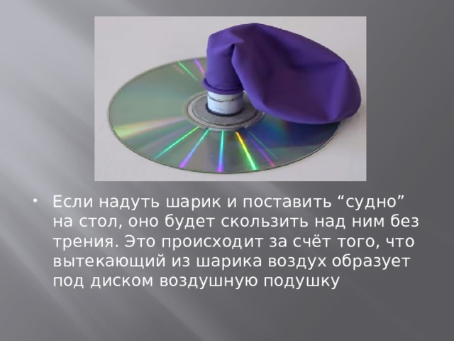 Если надуть шарик и поставить “судно” на стол, оно будет скользить над ним без трения. Это происходит за счёт того, что вытекающий из шарика воздух образует под диском воздушную подушку 
