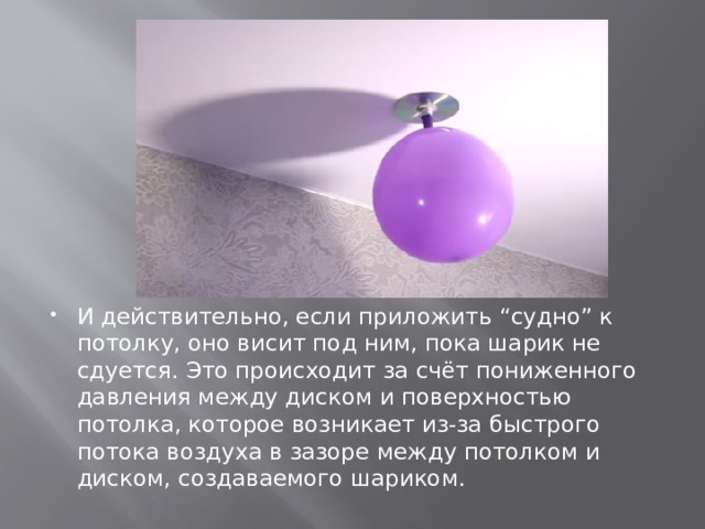 И действительно, если приложить “судно” к потолку, оно висит под ним, пока шарик не сдуется. Это происходит за счёт пониженного давления между диском и поверхностью потолка, которое возникает из-за быстрого потока воздуха в зазоре между потолком и диском, создаваемого шариком. 