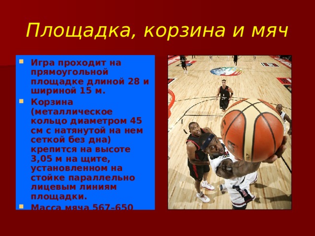 Площадка, корзина и мяч Игра проходит на прямоугольной площадке длиной 28 и шириной 15 м. Корзина (металлическое кольцо диаметром 45 см с натянутой на нем сеткой без дна) крепится на высоте 3,05 м на щите, установленном на стойке параллельно лицевым линиям площадки. Масса мяча 567–650 грамм, окружность 749–780 мм.  