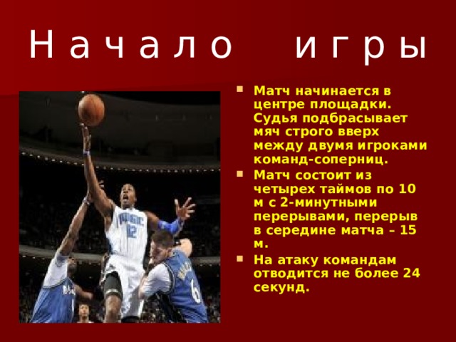 Н а ч а л о и г р ы Матч начинается в центре площадки. Судья подбрасывает мяч строго вверх между двумя игроками команд-соперниц. Матч состоит из четырех таймов по 10 м с 2-минутными перерывами, перерыв в середине матча – 15 м. На атаку командам отводится не более 24 секунд.  