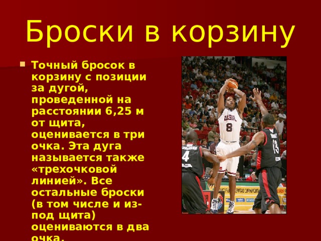 Броски в корзину Точный бросок в корзину с позиции за дугой, проведенной на расстоянии 6,25 м от щита, оценивается в три очка. Эта дуга называется также «трехочковой линией». Все остальные броски (в том числе и из-под щита) оцениваются в два очка.  