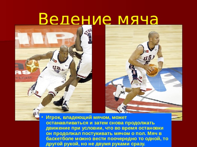 Ведение мяча Игрок, владеющий мячом, может останавливаться и затем снова продолжать движение при условии, что во время остановки он продолжал постукивать мячом о пол. Мяч в баскетболе можно вести поочередно то одной, то другой рукой, но не двумя руками сразу.  