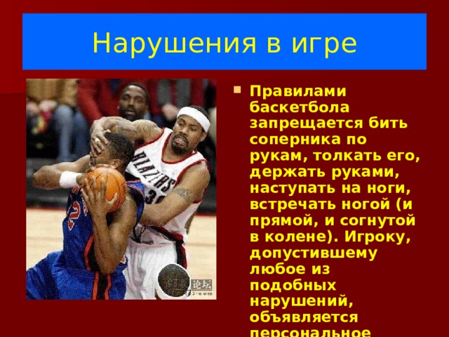 Нарушения в игре Правилами баскетбола запрещается бить соперника по рукам, толкать его, держать руками, наступать на ноги, встречать ногой (и прямой, и согнутой в колене). Игроку, допустившему любое из подобных нарушений, объявляется персональное замечание (фол). 