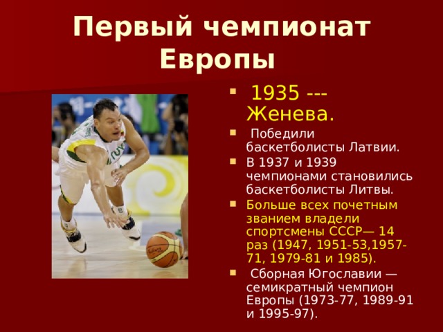 Первый чемпионат Европы   1935 --- Женева.  Победили баскетболисты Латвии. В 1937 и 1939 чемпионами становились баскетболисты Литвы. Больше всех почетным званием владели спортсмены СССР— 14 раз (1947, 1951-53,1957-71, 1979-81 и 1985).  Сборная Югославии — семикратный чемпион Европы (1973-77, 1989-91 и 1995-97). 