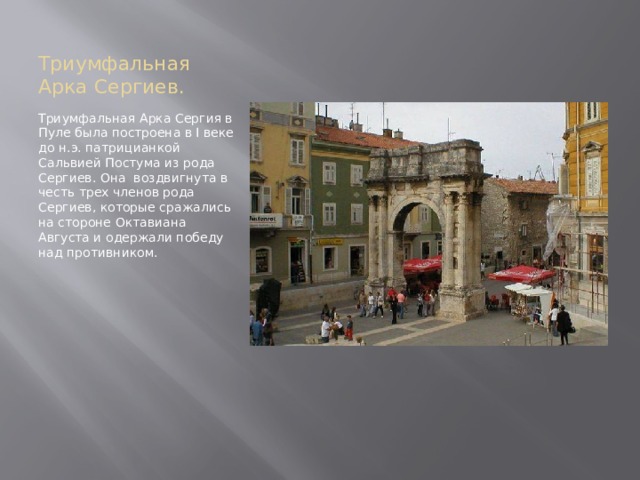 Триумфальная Арка Сергиев. Триумфальная Арка Сергия в Пуле была построена в I веке до н.э. патрицианкой Сальвией Постума из рода Сергиев. Она воздвигнута в честь трех членов рода Сергиев, которые сражались на стороне Октавиана Августа и одержали победу над противником. 