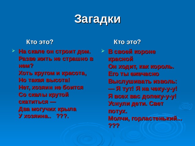 Загадки  Кто это?  Кто это? На скале он строит дом.   Разве жить не страшно в  нем?   Хоть кругом и красота,  Но такая высота!   Нет, хозяин не боится  Со скалы крутой  скатиться —   Два могучих крыла  У хозяина.. ???.    В своей короне красной   Он ходит, как король.   Его ты ежечасно  Выслушивать изволь:   — Я тут! Я на чеку-у-у!   Я всех вас допеку-у-у!   Уснули дети. Свет потух.  Молчи, горластенький... ??? 