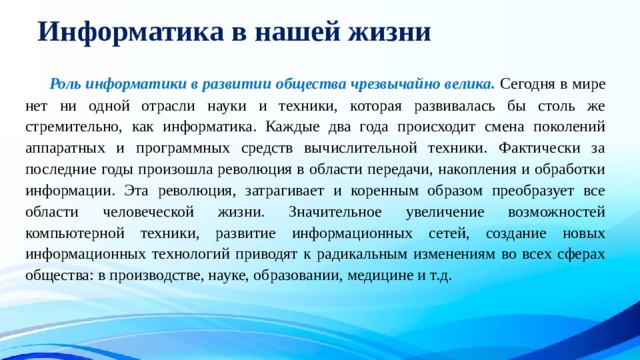 Информатика в нашей жизни  Роль информатики в развитии общества чрезвычайно велика. Сегодня в мире нет ни одной отрасли науки и техники, которая развивалась бы столь же стремительно, как информатика. Каждые два года происходит смена поколений аппаратных и программных средств вычислительной техники. Фактически за последние годы произошла революция в области передачи, накопления и обработки информации. Эта революция, затрагивает и коренным образом преобразует все области человеческой жизни. Значительное увеличение возможностей компьютерной техники, развитие информационных сетей, создание новых информационных технологий приводят к радикальным изменениям во всех сферах общества: в производстве, науке, образовании, медицине и т.д. 