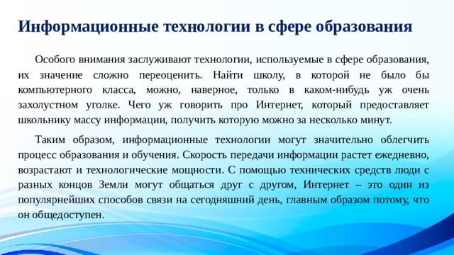 Информационные технологии в сфере образования  Особого внимания заслуживают технологии, используемые в сфере образования, их значение сложно переоценить. Найти школу, в которой не было бы компьютерного класса, можно, наверное, только в каком-нибудь уж очень захолустном уголке. Чего уж говорить про Интернет, который предоставляет школьнику массу информации, получить которую можно за несколько минут.  Таким образом, информационные технологии могут значительно облегчить процесс образования и обучения. Скорость передачи информации растет ежедневно, возрастают и технологические мощности. С помощью технических средств люди с разных концов Земли могут общаться друг с другом, Интернет – это один из популярнейших способов связи на сегодняшний день, главным образом потому, что он общедоступен. 