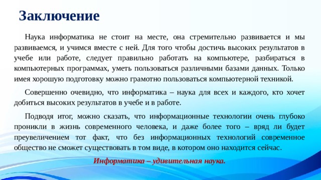 Заключение  Наука информатика не стоит на месте, она стремительно развивается и мы развиваемся, и учимся вместе с ней. Для того чтобы достичь высоких результатов в учебе или работе, следует правильно работать на компьютере, разбираться в компьютерных программах, уметь пользоваться различными базами данных. Только имея хорошую подготовку можно грамотно пользоваться компьютерной техникой.  Совершенно очевидно, что информатика – наука для всех и каждого, кто хочет добиться высоких результатов в учебе и в работе.  Подводя итог, можно сказать, что информационные технологии очень глубоко проникли в жизнь современного человека, и даже более того – вряд ли будет преувеличением тот факт, что без информационных технологий современное общество не сможет существовать в том виде, в котором оно находится сейчас.  Информатика – удивительная наука. 