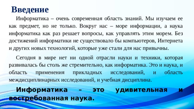 Введение  Информатика – очень современная область знаний. Мы изучаем ее как предмет, но не только. Вокруг нас – море информации, а наука информатика как раз решает вопросы, как управлять этим морем. Без достижений информатики не существовало бы компьютеров, Интернета и других новых технологий, которые уже стали для нас привычны.  Сегодня в мире нет ни одной отрасли науки и техники, которая развивалась бы столь же стремительно, как информатика. Это и наука, и область применения прикладных исследований, и область междисциплинарных исследований, и учебная дисциплина.  Информатика – это удивительная и востребованная наука.  