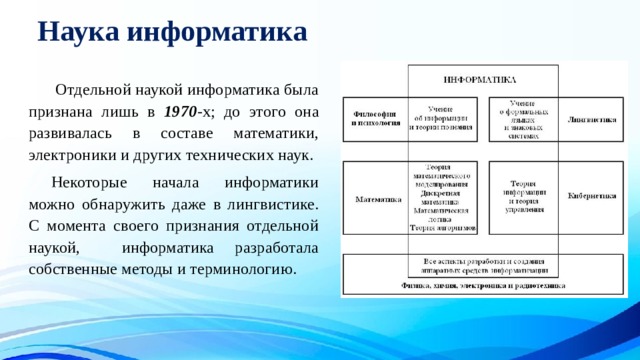 Наука информатика   Отдельной наукой информатика была признана лишь в 1970 -х; до этого она развивалась в составе математики, электроники и других технических наук.  Некоторые начала информатики можно обнаружить даже в лингвистике. С момента своего признания отдельной наукой, информатика разработала собственные методы и терминологию. 