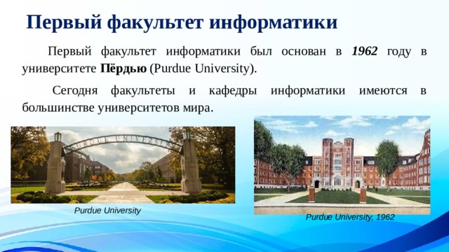 Первый факультет информатики   Первый факультет информатики был основан в 1962 году в университете Пёрдью (Purdue University).   Сегодня факультеты и кафедры информатики имеются в большинстве университетов мира. Purdue University Purdue University, 1962 