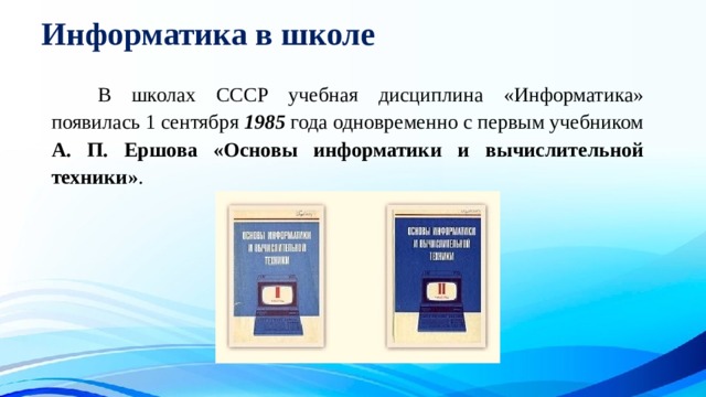 Информатика в школе   В школах СССР учебная дисциплина «Информатика» появилась 1 сентября 1985 года одновременно с первым учебником А. П. Ершова «Основы информатики и вычислительной техники» . 