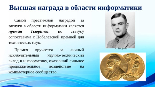 Высшая награда в области информатики  Самой престижной наградой за заслуги в области информатики является премия Тьюринга , по статусу сопоставима с Нобелевской премией для технических наук.  Премия вручается за личный исключительный научно-технический вклад в информатику, оказавший сильное продолжительное воздействие на компьютерное сообщество. А. Тьюринг 