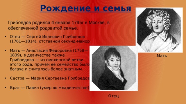 Рождение и семья Грибоедов родился 4 января 1795г в Москве, в обеспеченной родовитой семье. Отец — Сергей Иванович Грибоедов (1761—1814), отставной секунд-майор. Мать — Анастасия Фёдоровна (1768—1839), в девичестве также Грибоедова — из смоленской ветви этого рода, причём её семейство было богаче и считалось более знатным.  Сестра — Мария Сергеевна Грибоедова  Брат — Павел (умер во младенчестве) Мать Отец 