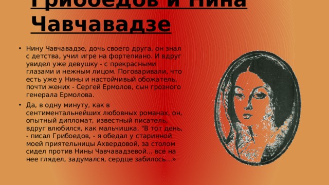 Грибоедов и Нина Чавчавадзе Нину Чавчавадзе, дочь своего друга, он знал с детства, учил игре на фортепиано. И вдруг увидел уже девушку - с прекрасными глазами и нежным лицом. Поговаривали, что есть уже у Нины и настойчивый обожатель, почти жених - Сергей Ермолов, сын грозного генерала Ермолова. Да, в одну минуту, как в сентиментальнейших любовных романах, он, опытный дипломат, известный писатель, вдруг влюбился, как мальчишка. 