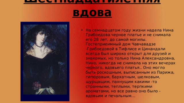 Шестнадцатилетняя вдова На семнадцатом году жизни надела Нина Грибоедова черное платье и не снимала его 28 лет, до самой могилы. Гостеприеимный дом Чавчавадзе -Грибоедовой в Тифлисе и Цинандали всегда был широко открыт для друзей и знакомых, но только Нина Александровна, Нино, никогда не снимала на этих вечерах черного, вдовьего платья.. Оно могло быть роскошным, выписанным из Парижа, гипюровым, бархатным, шелковым, щурщащим, пахнущим какими -то странными, теплыми, терпкими ароматами, но все равно оно было - вдовьим и печальным… 