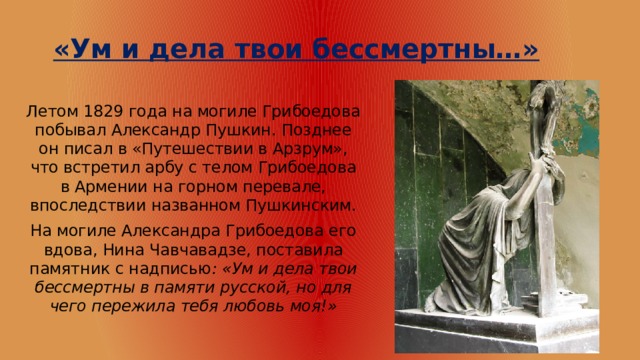 «Ум и дела твои бессмертны…» Летом 1829 года на могиле Грибоедова побывал Александр Пушкин. Позднее он писал в «Путешествии в Арзрум», что встретил арбу с телом Грибоедова в Армении на горном перевале, впоследствии названном Пушкинским. На могиле Александра Грибоедова его вдова, Нина Чавчавадзе, поставила памятник с надписью : «Ум и дела твои бессмертны в памяти русской, но для чего пережила тебя любовь моя!» 