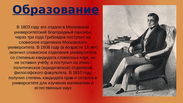 Образование  В 1803 году его отдали в Московский университетский благородный пансион; через три года Грибоедов поступил на словесное отделение Московского университета. В 1808 году (в возрасте 13 лет) окончил словесное отделение университета со степенью кандидата словесных наук, но не оставил учёбу, а поступил на этико-политическое (юридическое) отделение философского факультета. В 1810 году получил степень кандидата прав и остался в университете для изучения математики и естественных наук 