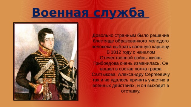 Военная служба Довольно странным было решение блестяще образованного молодого человека выбрать военную карьеру. В 1812 году с началом Отечественной войны жизнь Грибоедова очень изменилась. Он вошел в состав полка графа Салтыкова. Александру Сергеевичу так и не удалось принять участие в военных действиях, и он выходит в отставку.   