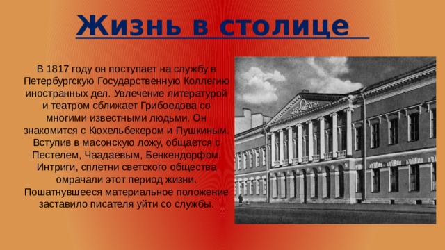 Жизнь в столице В 1817 году он поступает на службу в Петербургскую Государственную Коллегию иностранных дел. Увлечение литературой и театром сближает Грибоедова со многими известными людьми. Он знакомится с Кюхельбекером и Пушкиным. Вступив в масонскую ложу, общается с Пестелем, Чаадаевым, Бенкендорфом. Интриги, сплетни светского общества омрачали этот период жизни. Пошатнувшееся материальное положение заставило писателя уйти со службы. 