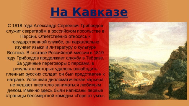 На Кавказе С 1818 года Александр Сергеевич Грибоедов служит секретарём в российском посольстве в Персии. Ответственно относясь к государственной службе, он параллельно изучает языки и литературу о культуре Востока. В составе Российской миссии в 1819 году Грибоедов продолжает службу в Тебризе. За удачные переговоры с персами, в результате которых удалось освободить пленных русских солдат, он был представлен к награде. Успешная дипломатическая карьера не мешает писателю заниматься любимым делом. Именно здесь были написаны первые страницы бессмертной комедии «Горе от ума».     