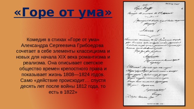 «Горе от ума» Комедия в стихах «Горе от ума» Александра Сергеевича Грибоедова сочетает в себе элементы классицизма и новых для начала XIX века романтизма и реализма. Она описывает светское общество времен крепостного права и показывает жизнь 1808—1824 годов. Само «действие происходит… спустя десять лет после войны 1812 года, то есть в 1822» 