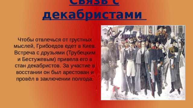 Связь с декабристами Чтобы отвлечься от грустных мыслей, Грибоедов едет в Киев. Встреча с друзьями (Трубецким и Бестужевым) привела его в стан декабристов. За участие в восстании он был арестован и провёл в заключении полгода.    